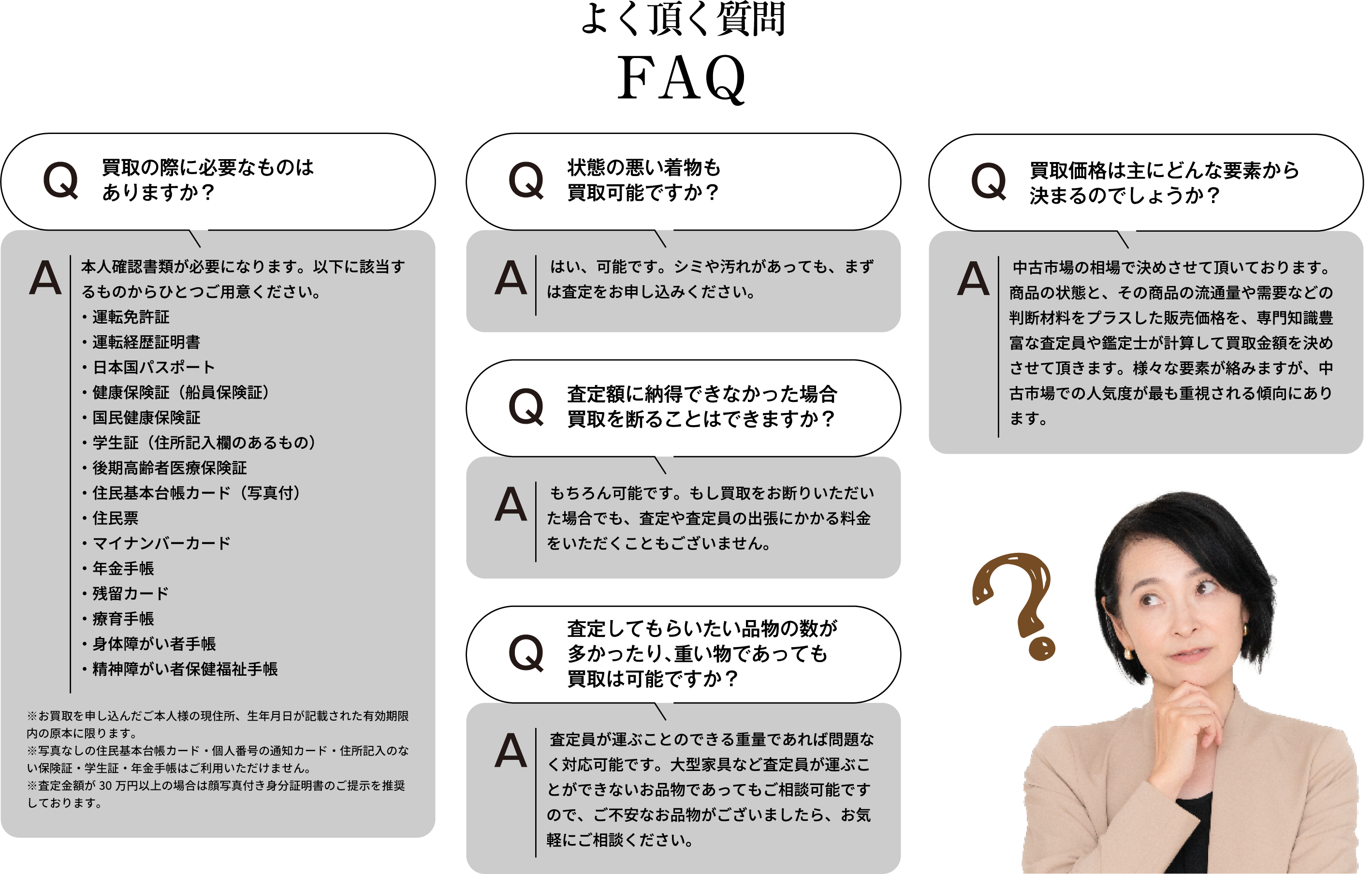 よく頂く質問 買取の際に必要なものはありますか? 本人確認書類が必要になります。以下に該当するものからひとつご用意ください。・運転免許証・運転経歴証明書・日本国パスポート・健康保険証(船員保険証)・国民健康保険証・学生証(住所記入欄のあるもの)・後期高齢者医療保険証・住民基本台帳カード(写真付)・住民票・マイナンバーカード・年金手帳・残留カード・療育手帳・身体障がい者手帳・精神障がい者保健福祉手帳 ※お買取を申し込んだご本人様の現住所、生年月日が記載された有効期限内の原本に限ります。※住民票・写真なしの住民基本台帳カード・個人番号の通知カード・住所記入のない保険証・学生証・年金手帳はご利用いただけません。※査定額が30万円以上の場合は顔写真付き身分証明書のご提示を推奨しております。 状態の悪い物も買取可能ですか? はい、可能です。シミや汚れがあっても、まずは査定をお申し込みください。 査定額に納得できなかった場合、買取を断ることはできますか? もちろん可能です。もし買取をお断りいただいた場合でも、査定や査定員の出張にかかる料金をいただくこともございません。査定してもらいたい品物の数が多かったり、重いものであっても買取は可能ですか? 査定員が運ぶことのできる重量であれば問題なく対応可能です。大型家具など査定員が運ぶことができないお品物であってもご相談可能ですので、ご不安なお品物がございましたら、お気軽にご相談ください。 買取価格は主にどんな要素から決まるのでしょうか? 中古市場の相場で決めさせて頂いております。商品の状態と、その商品の流通量や需要などの判断材料をプラスした販売価格を、専門知識豊富な査定員や鑑定士が計算して買取金額を決めさせて頂きます。様々な要素が絡みますが、中古市場での人気度が最も重視される傾向にあります。