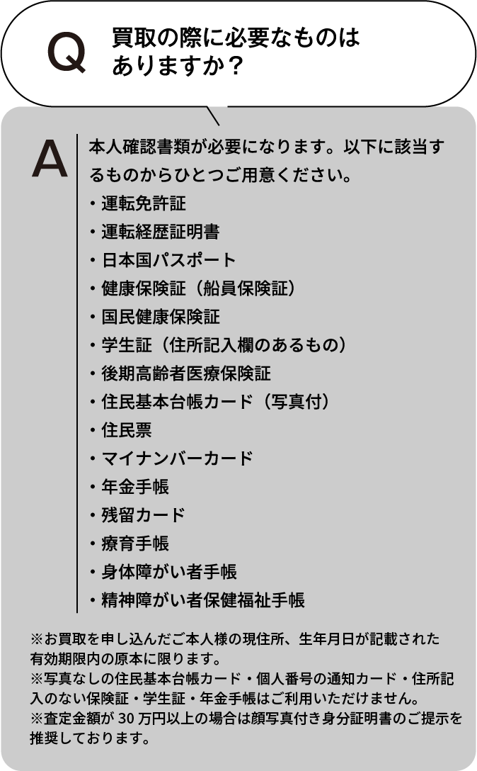 買取の際に必要なものはありますか? 本人確認書類が必要になります。以下に該当するものからひとつご用意ください。・運転免許証・運転経歴証明書・日本国パスポート・健康保険証(船員保険証)・国民健康保険証・学生証(住所記入欄のあるもの)・後期高齢者医療保険証・住民基本台帳カード(写真付)・住民票・マイナンバーカード・年金手帳・残留カード・療育手帳・身体障がい者手帳・精神障がい者保健福祉手帳 ※お買取を申し込んだご本人様の現住所、生年月日が記載された有効期限内の原本に限ります。※住民票・写真なしの住民基本台帳カード・個人番号の通知カード・住所記入のない保険証・学生証・年金手帳はご利用いただけません。※査定額が30万円以上の場合は顔写真付き身分証明書のご提示を推奨しております。