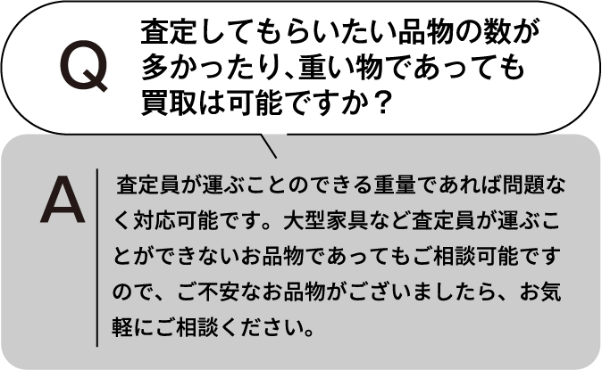 査定してもらいたい品物の数が多かったり、重いものであっても買取は可能ですか? 査定員が運ぶことのできる重量であれば問題なく対応可能です。大型家具など査定員が運ぶことができないお品物であってもご相談可能ですので、ご不安なお品物がございましたら、お気軽にご相談ください。